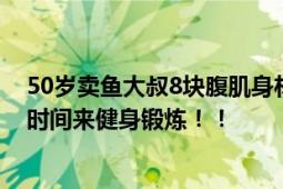 50岁卖鱼大叔8块腹肌身材管理大牛了 5年前开始利用午休时间来健身锻炼！！