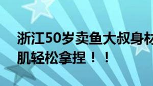 浙江50岁卖鱼大叔身材管理堪比明星 8块腹肌轻松拿捏！！