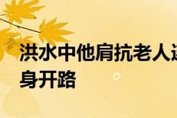 洪水中他肩抗老人连说11声不用怕 消防员以身开路