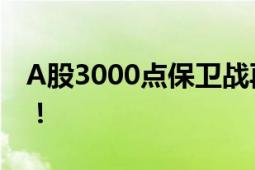 A股3000点保卫战再打响 三大指数震荡走低！