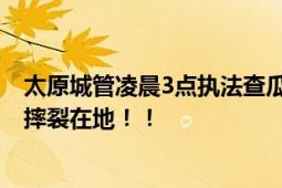 太原城管凌晨3点执法查瓜贩占道 商贩情绪激动将大量西瓜摔裂在地！！