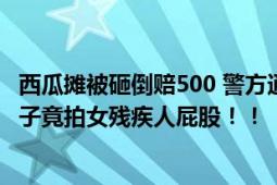 西瓜摊被砸倒赔500 警方通报残疾女子卖瓜与商贩起冲突 男子竟拍女残疾人屁股！！