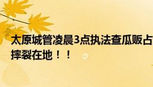 太原城管凌晨3点执法查瓜贩占道 商贩情绪激动将大量西瓜摔裂在地！！