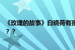 《玫瑰的故事》白晓荷有孩子了 网友：剧情怎么越来越离谱？？