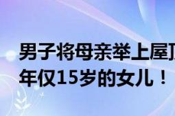 男子将母亲举上屋顶 自己被洪水卷走 留下了年仅15岁的女儿！