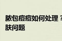 脓包痘痘如何处理？专业指南带您轻松解决皮肤问题