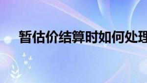 暂估价结算时如何处理 策略与步骤详解