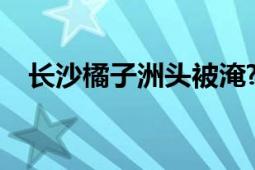 长沙橘子洲头被淹?官方辟谣：并非新图！