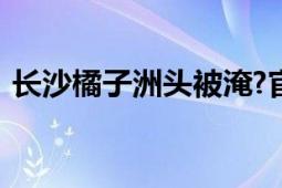 长沙橘子洲头被淹?官方辟谣 不是今年新图！