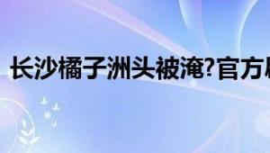 长沙橘子洲头被淹?官方辟谣 不是今年新图！