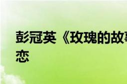 彭冠英《玫瑰的故事》收官 实力诠释深情初恋