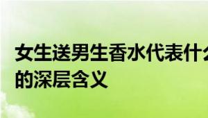 女生送男生香水代表什么意思？解读香水背后的深层含义