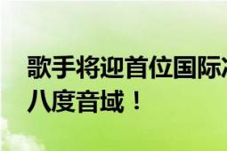 歌手将迎首位国际冲榜歌手 声音能横跨五个八度音域！