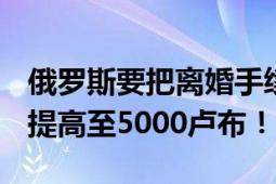 俄罗斯要把离婚手续费提高近7倍 从650卢布提高至5000卢布！