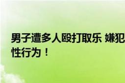 男子遭多人殴打取乐 嫌犯被刑拘 遭受殴打 还被逼进行侮辱性行为！