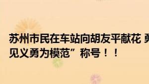 苏州市民在车站向胡友平献花 勇救日本母子将追授“苏州市见义勇为模范”称号！！