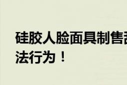 硅胶人脸面具制售乱象调查 或将涉及多个违法行为！