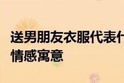 送男朋友衣服代表什么意思？解读服装背后的情感寓意