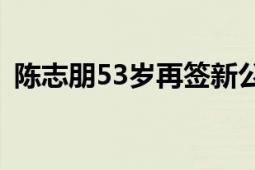 陈志朋53岁再签新公司 网友：再年轻一回！