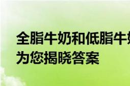 全脂牛奶和低脂牛奶哪个好？ 全面对比分析为您揭晓答案