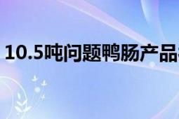 10.5吨问题鸭肠产品被召回进行无害化处理！