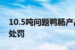 10.5吨问题鸭肠产品被召回 涉事工厂被顶格处罚