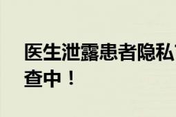 医生泄露患者隐私?医院:暂停工作 此事正调查中！