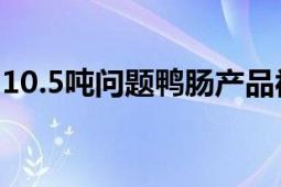 10.5吨问题鸭肠产品被召回 进行无害化处理！