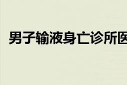 男子输液身亡诊所医生被刑拘 多人被处分！