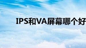 IPS和VA屏幕哪个好：全面对比解析