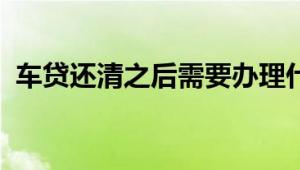 车贷还清之后需要办理什么手续？详解流程