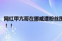 网红甲亢哥在挪威遭粉丝围攻 粉丝数曾过千万却被疯狂取关！！