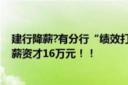 建行降薪?有分行“绩效打八折” 核心业务部门员工：去年薪资才16万元！！