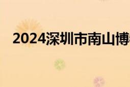 2024深圳市南山博物馆暑期延长开放时间