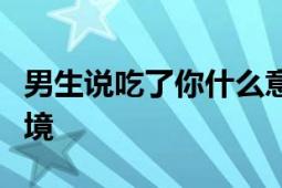 男生说吃了你什么意思？解读背后的含义与情境