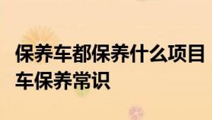 保养车都保养什么项目：一篇文章带你了解汽车保养常识