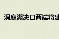 洞庭湖决口两端将建设裹头 防止决口扩大！