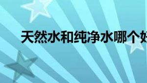 天然水和纯净水哪个好：全面对比解析