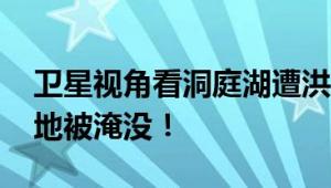 卫星视角看洞庭湖遭洪水涌入 大片草甸或陆地被淹没！