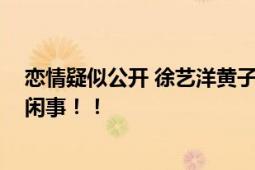 恋情疑似公开 徐艺洋黄子韬：我们公开吧 网友曾被怼多管闲事！！