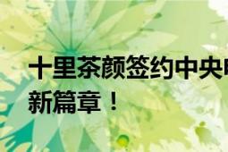 十里茶颜签约中央电视台广告 开启品牌形象新篇章！