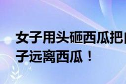 女子用头砸西瓜把自己送进医院 网友：这辈子远离西瓜！