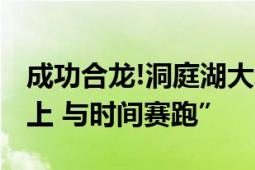 成功合龙!洞庭湖大堤决口完成封堵 “逆险而上 与时间赛跑”