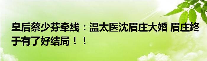 皇后蔡少芬牵线：温太医沈眉庄大婚 眉庄终于有了好结局！！