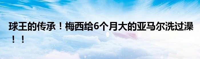 球王的传承！梅西给6个月大的亚马尔洗过澡！！