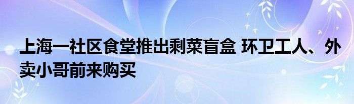 上海一社区食堂推出剩菜盲盒 环卫工人、外卖小哥前来购买