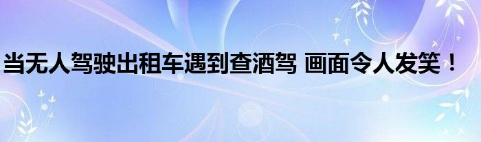 当无人驾驶出租车遇到查酒驾 画面令人发笑！