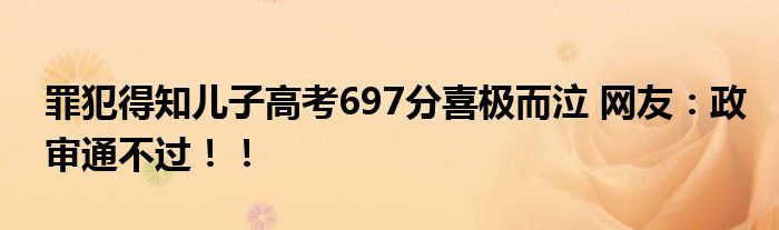 罪犯得知儿子高考697分喜极而泣 网友：政审通不过！！