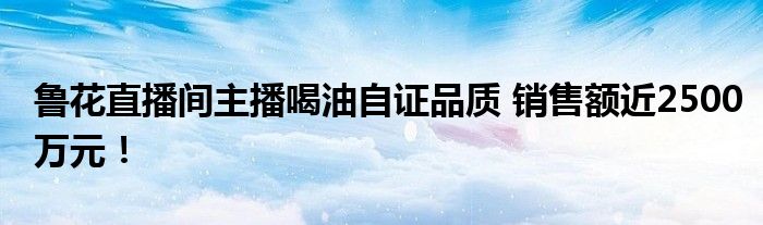 鲁花直播间主播喝油自证品质 销售额近2500万元！