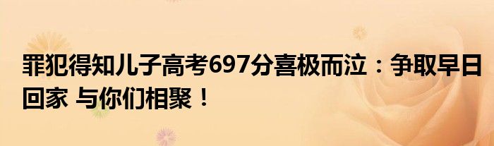 罪犯得知儿子高考697分喜极而泣：争取早日回家 与你们相聚！